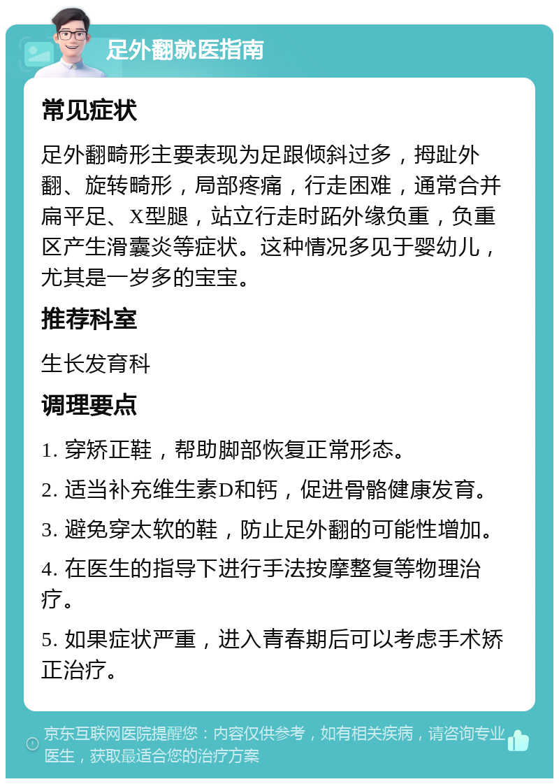 足外翻就医指南 常见症状 足外翻畸形主要表现为足跟倾斜过多，拇趾外翻、旋转畸形，局部疼痛，行走困难，通常合并扁平足、X型腿，站立行走时跖外缘负重，负重区产生滑囊炎等症状。这种情况多见于婴幼儿，尤其是一岁多的宝宝。 推荐科室 生长发育科 调理要点 1. 穿矫正鞋，帮助脚部恢复正常形态。 2. 适当补充维生素D和钙，促进骨骼健康发育。 3. 避免穿太软的鞋，防止足外翻的可能性增加。 4. 在医生的指导下进行手法按摩整复等物理治疗。 5. 如果症状严重，进入青春期后可以考虑手术矫正治疗。