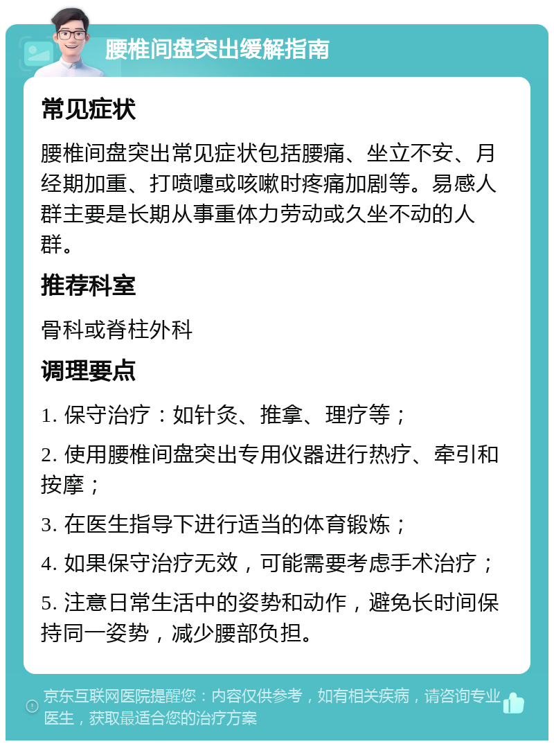 腰椎间盘突出缓解指南 常见症状 腰椎间盘突出常见症状包括腰痛、坐立不安、月经期加重、打喷嚏或咳嗽时疼痛加剧等。易感人群主要是长期从事重体力劳动或久坐不动的人群。 推荐科室 骨科或脊柱外科 调理要点 1. 保守治疗：如针灸、推拿、理疗等； 2. 使用腰椎间盘突出专用仪器进行热疗、牵引和按摩； 3. 在医生指导下进行适当的体育锻炼； 4. 如果保守治疗无效，可能需要考虑手术治疗； 5. 注意日常生活中的姿势和动作，避免长时间保持同一姿势，减少腰部负担。