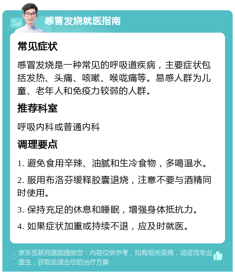 感冒发烧就医指南 常见症状 感冒发烧是一种常见的呼吸道疾病，主要症状包括发热、头痛、咳嗽、喉咙痛等。易感人群为儿童、老年人和免疫力较弱的人群。 推荐科室 呼吸内科或普通内科 调理要点 1. 避免食用辛辣、油腻和生冷食物，多喝温水。 2. 服用布洛芬缓释胶囊退烧，注意不要与酒精同时使用。 3. 保持充足的休息和睡眠，增强身体抵抗力。 4. 如果症状加重或持续不退，应及时就医。