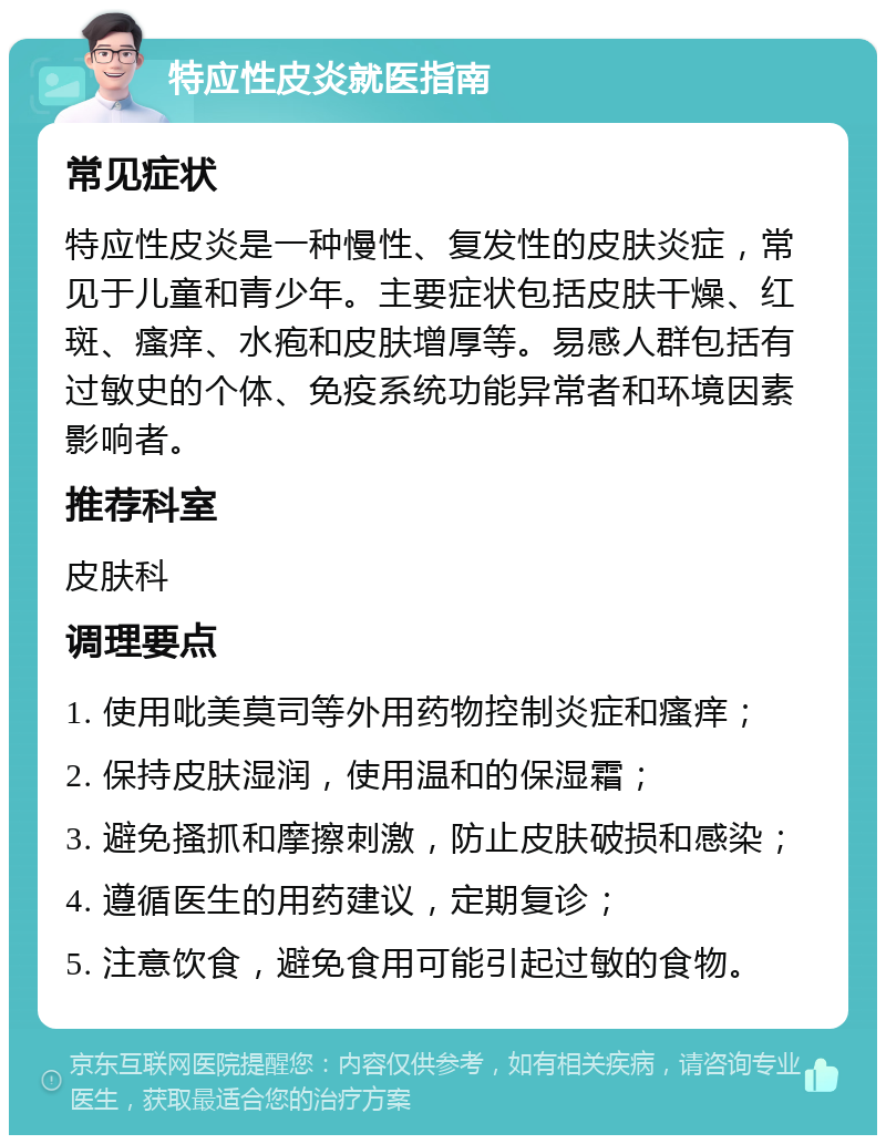 特应性皮炎就医指南 常见症状 特应性皮炎是一种慢性、复发性的皮肤炎症，常见于儿童和青少年。主要症状包括皮肤干燥、红斑、瘙痒、水疱和皮肤增厚等。易感人群包括有过敏史的个体、免疫系统功能异常者和环境因素影响者。 推荐科室 皮肤科 调理要点 1. 使用吡美莫司等外用药物控制炎症和瘙痒； 2. 保持皮肤湿润，使用温和的保湿霜； 3. 避免搔抓和摩擦刺激，防止皮肤破损和感染； 4. 遵循医生的用药建议，定期复诊； 5. 注意饮食，避免食用可能引起过敏的食物。