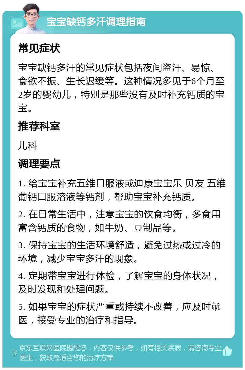 宝宝缺钙多汗调理指南 常见症状 宝宝缺钙多汗的常见症状包括夜间盗汗、易惊、食欲不振、生长迟缓等。这种情况多见于6个月至2岁的婴幼儿，特别是那些没有及时补充钙质的宝宝。 推荐科室 儿科 调理要点 1. 给宝宝补充五维口服液或迪康宝宝乐 贝友 五维葡钙口服溶液等钙剂，帮助宝宝补充钙质。 2. 在日常生活中，注意宝宝的饮食均衡，多食用富含钙质的食物，如牛奶、豆制品等。 3. 保持宝宝的生活环境舒适，避免过热或过冷的环境，减少宝宝多汗的现象。 4. 定期带宝宝进行体检，了解宝宝的身体状况，及时发现和处理问题。 5. 如果宝宝的症状严重或持续不改善，应及时就医，接受专业的治疗和指导。