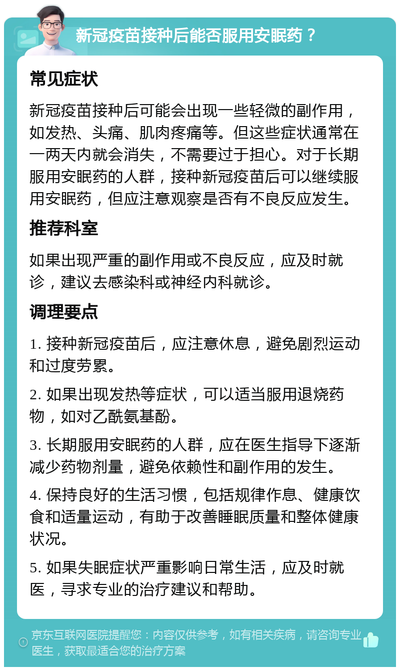 新冠疫苗接种后能否服用安眠药？ 常见症状 新冠疫苗接种后可能会出现一些轻微的副作用，如发热、头痛、肌肉疼痛等。但这些症状通常在一两天内就会消失，不需要过于担心。对于长期服用安眠药的人群，接种新冠疫苗后可以继续服用安眠药，但应注意观察是否有不良反应发生。 推荐科室 如果出现严重的副作用或不良反应，应及时就诊，建议去感染科或神经内科就诊。 调理要点 1. 接种新冠疫苗后，应注意休息，避免剧烈运动和过度劳累。 2. 如果出现发热等症状，可以适当服用退烧药物，如对乙酰氨基酚。 3. 长期服用安眠药的人群，应在医生指导下逐渐减少药物剂量，避免依赖性和副作用的发生。 4. 保持良好的生活习惯，包括规律作息、健康饮食和适量运动，有助于改善睡眠质量和整体健康状况。 5. 如果失眠症状严重影响日常生活，应及时就医，寻求专业的治疗建议和帮助。