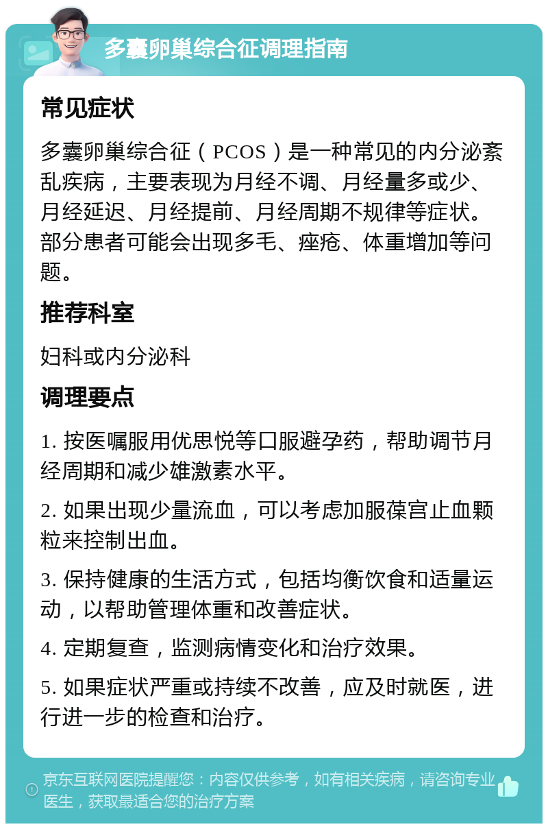 多囊卵巢综合征调理指南 常见症状 多囊卵巢综合征（PCOS）是一种常见的内分泌紊乱疾病，主要表现为月经不调、月经量多或少、月经延迟、月经提前、月经周期不规律等症状。部分患者可能会出现多毛、痤疮、体重增加等问题。 推荐科室 妇科或内分泌科 调理要点 1. 按医嘱服用优思悦等口服避孕药，帮助调节月经周期和减少雄激素水平。 2. 如果出现少量流血，可以考虑加服葆宫止血颗粒来控制出血。 3. 保持健康的生活方式，包括均衡饮食和适量运动，以帮助管理体重和改善症状。 4. 定期复查，监测病情变化和治疗效果。 5. 如果症状严重或持续不改善，应及时就医，进行进一步的检查和治疗。