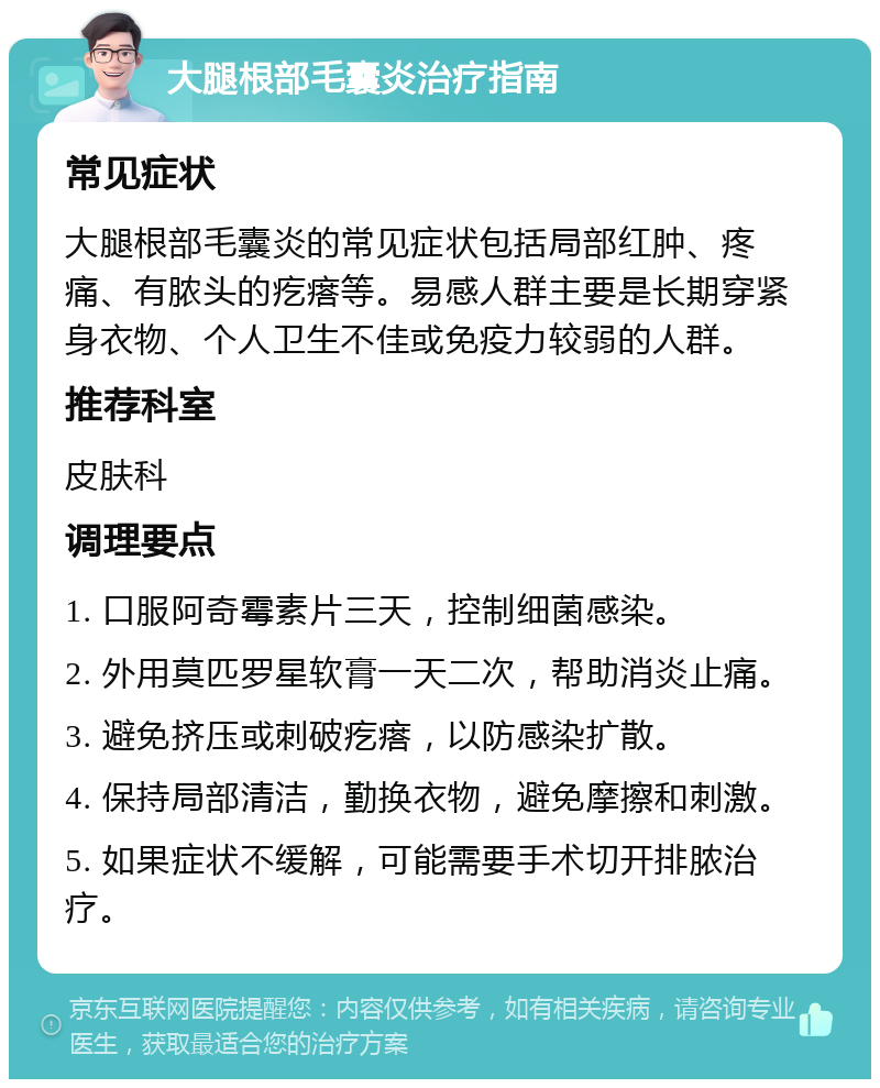 大腿根部毛囊炎治疗指南 常见症状 大腿根部毛囊炎的常见症状包括局部红肿、疼痛、有脓头的疙瘩等。易感人群主要是长期穿紧身衣物、个人卫生不佳或免疫力较弱的人群。 推荐科室 皮肤科 调理要点 1. 口服阿奇霉素片三天，控制细菌感染。 2. 外用莫匹罗星软膏一天二次，帮助消炎止痛。 3. 避免挤压或刺破疙瘩，以防感染扩散。 4. 保持局部清洁，勤换衣物，避免摩擦和刺激。 5. 如果症状不缓解，可能需要手术切开排脓治疗。