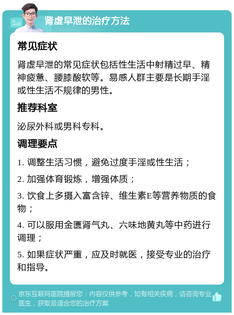 肾虚早泄的治疗方法 常见症状 肾虚早泄的常见症状包括性生活中射精过早、精神疲惫、腰膝酸软等。易感人群主要是长期手淫或性生活不规律的男性。 推荐科室 泌尿外科或男科专科。 调理要点 1. 调整生活习惯，避免过度手淫或性生活； 2. 加强体育锻炼，增强体质； 3. 饮食上多摄入富含锌、维生素E等营养物质的食物； 4. 可以服用金匮肾气丸、六味地黄丸等中药进行调理； 5. 如果症状严重，应及时就医，接受专业的治疗和指导。