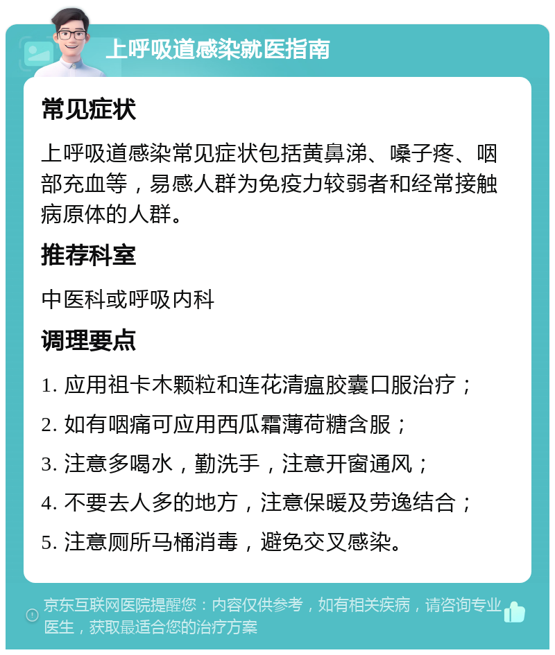 上呼吸道感染就医指南 常见症状 上呼吸道感染常见症状包括黄鼻涕、嗓子疼、咽部充血等，易感人群为免疫力较弱者和经常接触病原体的人群。 推荐科室 中医科或呼吸内科 调理要点 1. 应用祖卡木颗粒和连花清瘟胶囊口服治疗； 2. 如有咽痛可应用西瓜霜薄荷糖含服； 3. 注意多喝水，勤洗手，注意开窗通风； 4. 不要去人多的地方，注意保暖及劳逸结合； 5. 注意厕所马桶消毒，避免交叉感染。