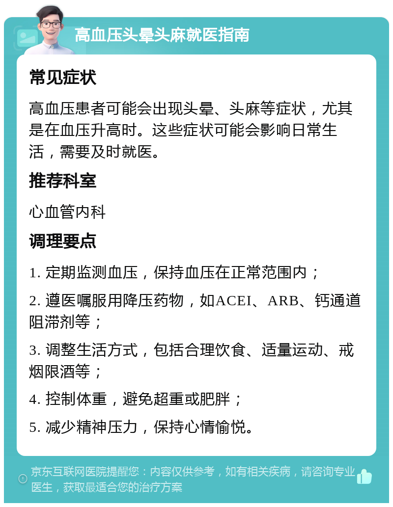 高血压头晕头麻就医指南 常见症状 高血压患者可能会出现头晕、头麻等症状，尤其是在血压升高时。这些症状可能会影响日常生活，需要及时就医。 推荐科室 心血管内科 调理要点 1. 定期监测血压，保持血压在正常范围内； 2. 遵医嘱服用降压药物，如ACEI、ARB、钙通道阻滞剂等； 3. 调整生活方式，包括合理饮食、适量运动、戒烟限酒等； 4. 控制体重，避免超重或肥胖； 5. 减少精神压力，保持心情愉悦。