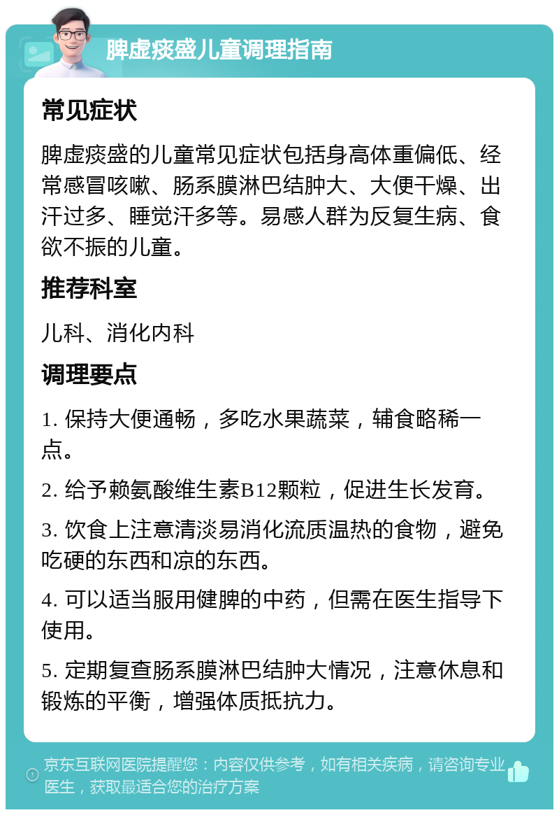 脾虚痰盛儿童调理指南 常见症状 脾虚痰盛的儿童常见症状包括身高体重偏低、经常感冒咳嗽、肠系膜淋巴结肿大、大便干燥、出汗过多、睡觉汗多等。易感人群为反复生病、食欲不振的儿童。 推荐科室 儿科、消化内科 调理要点 1. 保持大便通畅，多吃水果蔬菜，辅食略稀一点。 2. 给予赖氨酸维生素B12颗粒，促进生长发育。 3. 饮食上注意清淡易消化流质温热的食物，避免吃硬的东西和凉的东西。 4. 可以适当服用健脾的中药，但需在医生指导下使用。 5. 定期复查肠系膜淋巴结肿大情况，注意休息和锻炼的平衡，增强体质抵抗力。