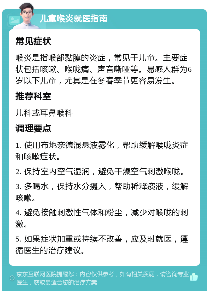 儿童喉炎就医指南 常见症状 喉炎是指喉部黏膜的炎症，常见于儿童。主要症状包括咳嗽、喉咙痛、声音嘶哑等。易感人群为6岁以下儿童，尤其是在冬春季节更容易发生。 推荐科室 儿科或耳鼻喉科 调理要点 1. 使用布地奈德混悬液雾化，帮助缓解喉咙炎症和咳嗽症状。 2. 保持室内空气湿润，避免干燥空气刺激喉咙。 3. 多喝水，保持水分摄入，帮助稀释痰液，缓解咳嗽。 4. 避免接触刺激性气体和粉尘，减少对喉咙的刺激。 5. 如果症状加重或持续不改善，应及时就医，遵循医生的治疗建议。