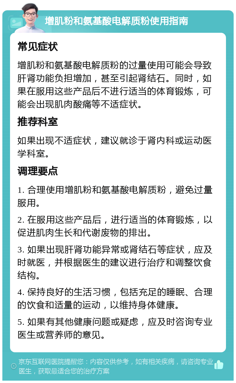 增肌粉和氨基酸电解质粉使用指南 常见症状 增肌粉和氨基酸电解质粉的过量使用可能会导致肝肾功能负担增加，甚至引起肾结石。同时，如果在服用这些产品后不进行适当的体育锻炼，可能会出现肌肉酸痛等不适症状。 推荐科室 如果出现不适症状，建议就诊于肾内科或运动医学科室。 调理要点 1. 合理使用增肌粉和氨基酸电解质粉，避免过量服用。 2. 在服用这些产品后，进行适当的体育锻炼，以促进肌肉生长和代谢废物的排出。 3. 如果出现肝肾功能异常或肾结石等症状，应及时就医，并根据医生的建议进行治疗和调整饮食结构。 4. 保持良好的生活习惯，包括充足的睡眠、合理的饮食和适量的运动，以维持身体健康。 5. 如果有其他健康问题或疑虑，应及时咨询专业医生或营养师的意见。