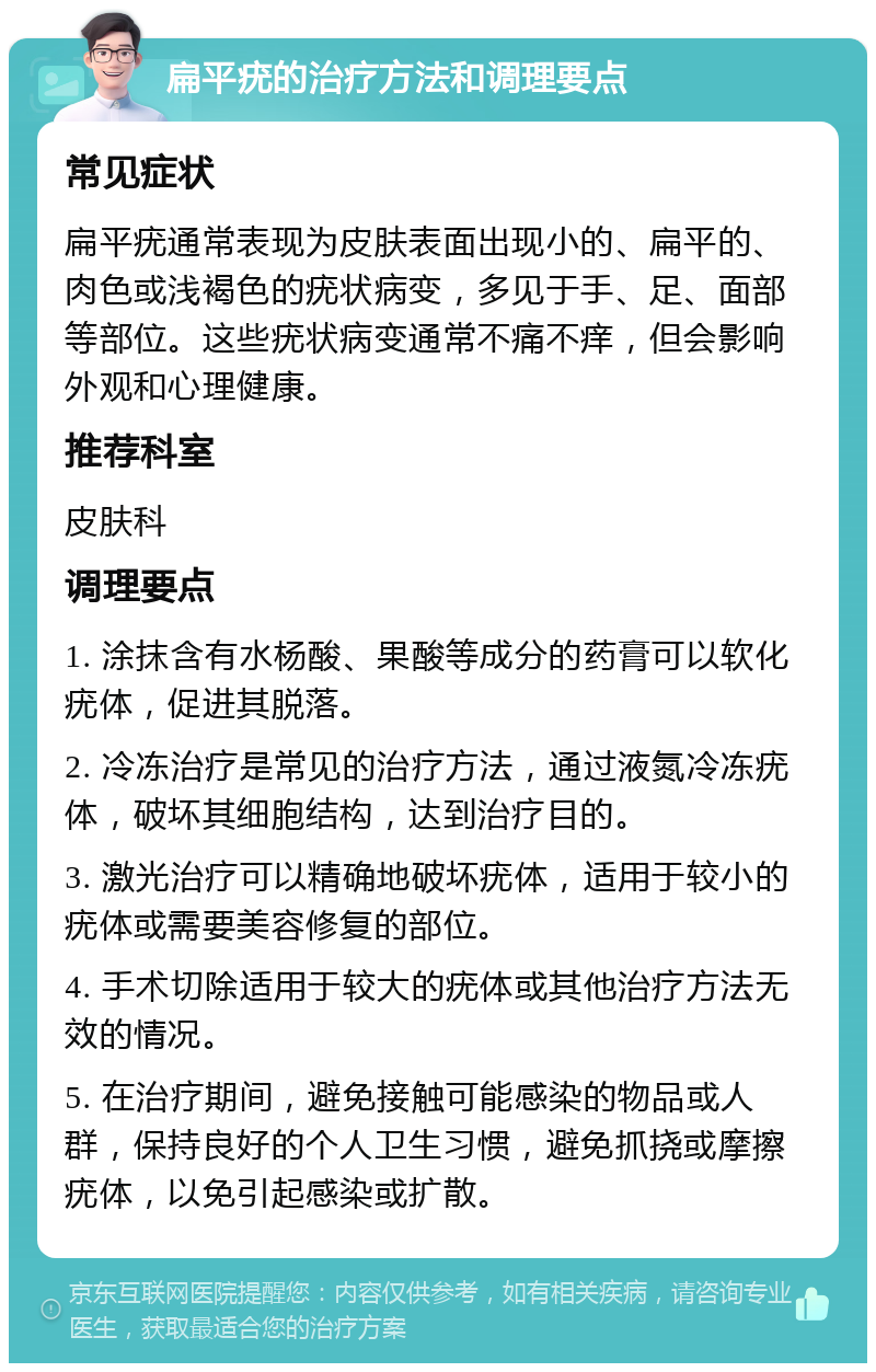 扁平疣的治疗方法和调理要点 常见症状 扁平疣通常表现为皮肤表面出现小的、扁平的、肉色或浅褐色的疣状病变，多见于手、足、面部等部位。这些疣状病变通常不痛不痒，但会影响外观和心理健康。 推荐科室 皮肤科 调理要点 1. 涂抹含有水杨酸、果酸等成分的药膏可以软化疣体，促进其脱落。 2. 冷冻治疗是常见的治疗方法，通过液氮冷冻疣体，破坏其细胞结构，达到治疗目的。 3. 激光治疗可以精确地破坏疣体，适用于较小的疣体或需要美容修复的部位。 4. 手术切除适用于较大的疣体或其他治疗方法无效的情况。 5. 在治疗期间，避免接触可能感染的物品或人群，保持良好的个人卫生习惯，避免抓挠或摩擦疣体，以免引起感染或扩散。