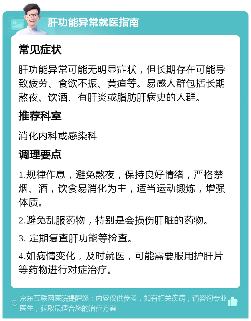 肝功能异常就医指南 常见症状 肝功能异常可能无明显症状，但长期存在可能导致疲劳、食欲不振、黄疸等。易感人群包括长期熬夜、饮酒、有肝炎或脂肪肝病史的人群。 推荐科室 消化内科或感染科 调理要点 1.规律作息，避免熬夜，保持良好情绪，严格禁烟、酒，饮食易消化为主，适当运动锻炼，增强体质。 2.避免乱服药物，特别是会损伤肝脏的药物。 3. 定期复查肝功能等检查。 4.如病情变化，及时就医，可能需要服用护肝片等药物进行对症治疗。