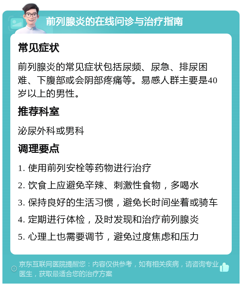 前列腺炎的在线问诊与治疗指南 常见症状 前列腺炎的常见症状包括尿频、尿急、排尿困难、下腹部或会阴部疼痛等。易感人群主要是40岁以上的男性。 推荐科室 泌尿外科或男科 调理要点 1. 使用前列安栓等药物进行治疗 2. 饮食上应避免辛辣、刺激性食物，多喝水 3. 保持良好的生活习惯，避免长时间坐着或骑车 4. 定期进行体检，及时发现和治疗前列腺炎 5. 心理上也需要调节，避免过度焦虑和压力