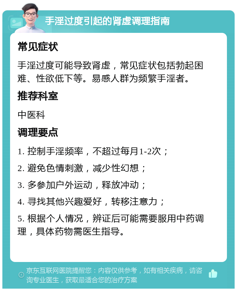 手淫过度引起的肾虚调理指南 常见症状 手淫过度可能导致肾虚，常见症状包括勃起困难、性欲低下等。易感人群为频繁手淫者。 推荐科室 中医科 调理要点 1. 控制手淫频率，不超过每月1-2次； 2. 避免色情刺激，减少性幻想； 3. 多参加户外运动，释放冲动； 4. 寻找其他兴趣爱好，转移注意力； 5. 根据个人情况，辨证后可能需要服用中药调理，具体药物需医生指导。