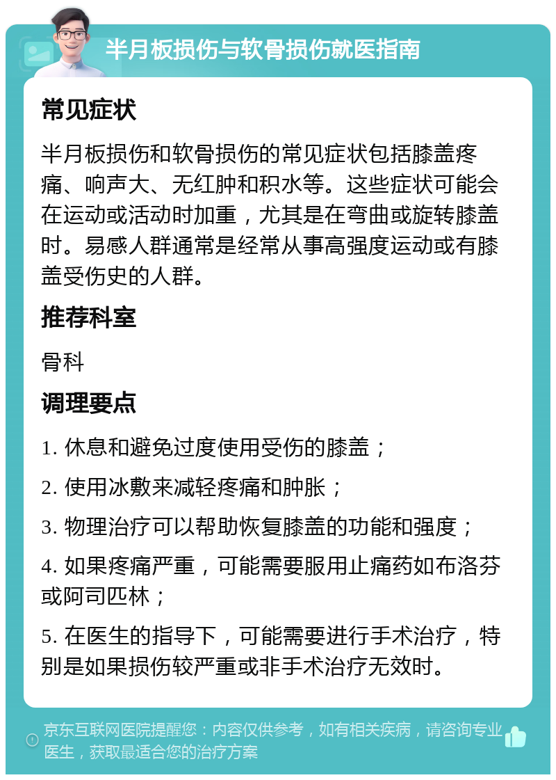 半月板损伤与软骨损伤就医指南 常见症状 半月板损伤和软骨损伤的常见症状包括膝盖疼痛、响声大、无红肿和积水等。这些症状可能会在运动或活动时加重，尤其是在弯曲或旋转膝盖时。易感人群通常是经常从事高强度运动或有膝盖受伤史的人群。 推荐科室 骨科 调理要点 1. 休息和避免过度使用受伤的膝盖； 2. 使用冰敷来减轻疼痛和肿胀； 3. 物理治疗可以帮助恢复膝盖的功能和强度； 4. 如果疼痛严重，可能需要服用止痛药如布洛芬或阿司匹林； 5. 在医生的指导下，可能需要进行手术治疗，特别是如果损伤较严重或非手术治疗无效时。