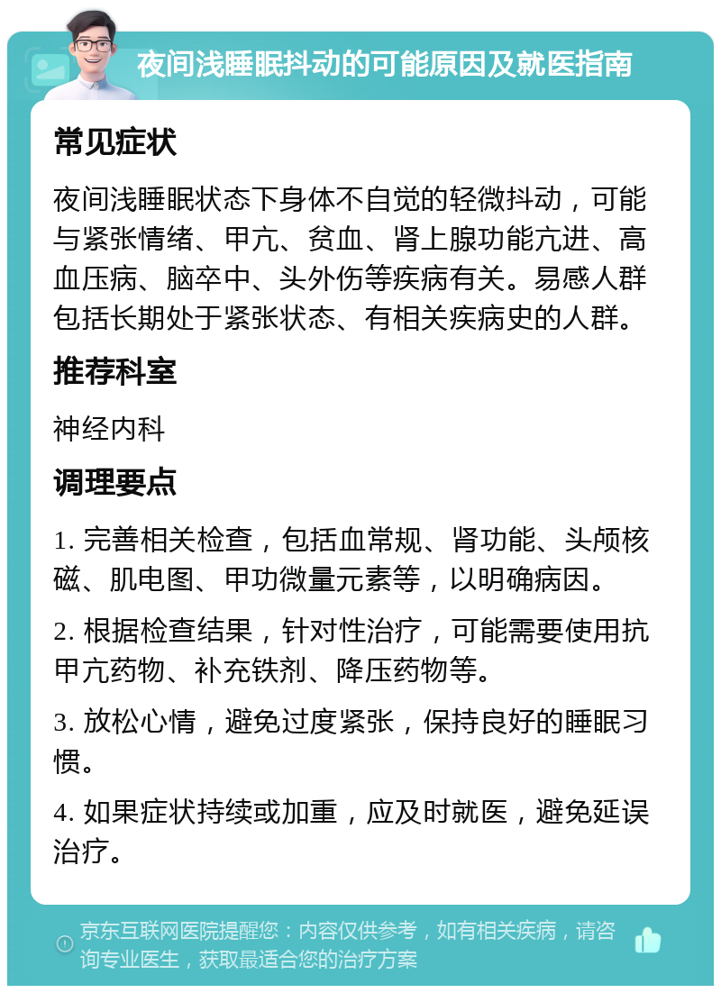 夜间浅睡眠抖动的可能原因及就医指南 常见症状 夜间浅睡眠状态下身体不自觉的轻微抖动，可能与紧张情绪、甲亢、贫血、肾上腺功能亢进、高血压病、脑卒中、头外伤等疾病有关。易感人群包括长期处于紧张状态、有相关疾病史的人群。 推荐科室 神经内科 调理要点 1. 完善相关检查，包括血常规、肾功能、头颅核磁、肌电图、甲功微量元素等，以明确病因。 2. 根据检查结果，针对性治疗，可能需要使用抗甲亢药物、补充铁剂、降压药物等。 3. 放松心情，避免过度紧张，保持良好的睡眠习惯。 4. 如果症状持续或加重，应及时就医，避免延误治疗。