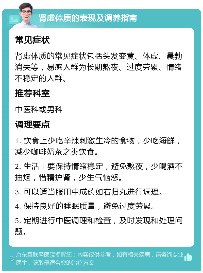 肾虚体质的表现及调养指南 常见症状 肾虚体质的常见症状包括头发变黄、体虚、晨勃消失等，易感人群为长期熬夜、过度劳累、情绪不稳定的人群。 推荐科室 中医科或男科 调理要点 1. 饮食上少吃辛辣刺激生冷的食物，少吃海鲜，减少咖啡奶茶之类饮食。 2. 生活上要保持情绪稳定，避免熬夜，少喝酒不抽烟，惜精护肾，少生气恼怒。 3. 可以适当服用中成药如右归丸进行调理。 4. 保持良好的睡眠质量，避免过度劳累。 5. 定期进行中医调理和检查，及时发现和处理问题。