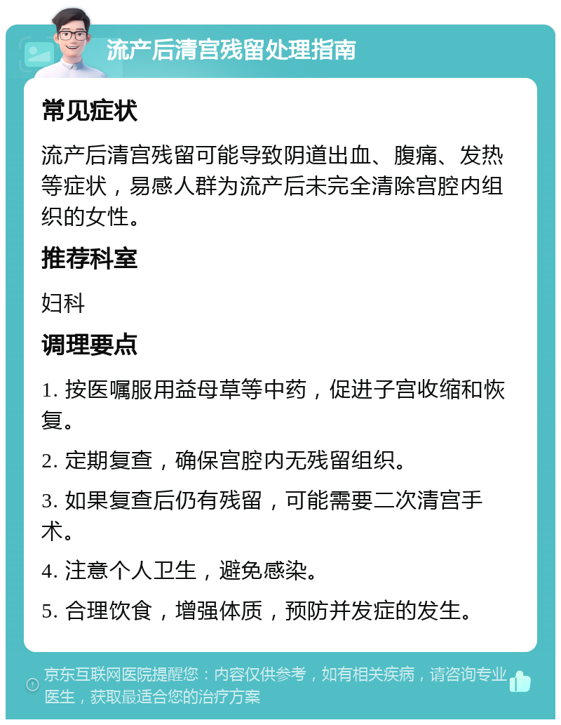 流产后清宫残留处理指南 常见症状 流产后清宫残留可能导致阴道出血、腹痛、发热等症状，易感人群为流产后未完全清除宫腔内组织的女性。 推荐科室 妇科 调理要点 1. 按医嘱服用益母草等中药，促进子宫收缩和恢复。 2. 定期复查，确保宫腔内无残留组织。 3. 如果复查后仍有残留，可能需要二次清宫手术。 4. 注意个人卫生，避免感染。 5. 合理饮食，增强体质，预防并发症的发生。