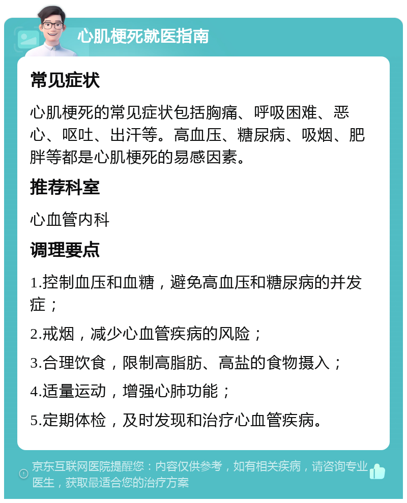 心肌梗死就医指南 常见症状 心肌梗死的常见症状包括胸痛、呼吸困难、恶心、呕吐、出汗等。高血压、糖尿病、吸烟、肥胖等都是心肌梗死的易感因素。 推荐科室 心血管内科 调理要点 1.控制血压和血糖，避免高血压和糖尿病的并发症； 2.戒烟，减少心血管疾病的风险； 3.合理饮食，限制高脂肪、高盐的食物摄入； 4.适量运动，增强心肺功能； 5.定期体检，及时发现和治疗心血管疾病。