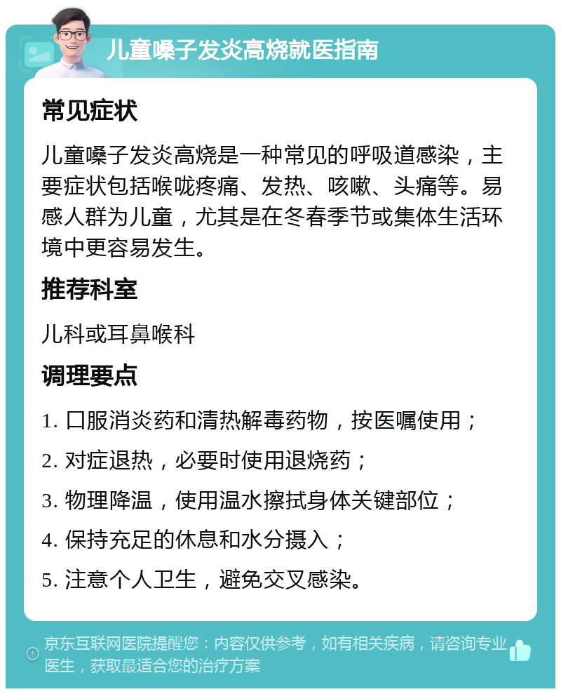 儿童嗓子发炎高烧就医指南 常见症状 儿童嗓子发炎高烧是一种常见的呼吸道感染，主要症状包括喉咙疼痛、发热、咳嗽、头痛等。易感人群为儿童，尤其是在冬春季节或集体生活环境中更容易发生。 推荐科室 儿科或耳鼻喉科 调理要点 1. 口服消炎药和清热解毒药物，按医嘱使用； 2. 对症退热，必要时使用退烧药； 3. 物理降温，使用温水擦拭身体关键部位； 4. 保持充足的休息和水分摄入； 5. 注意个人卫生，避免交叉感染。