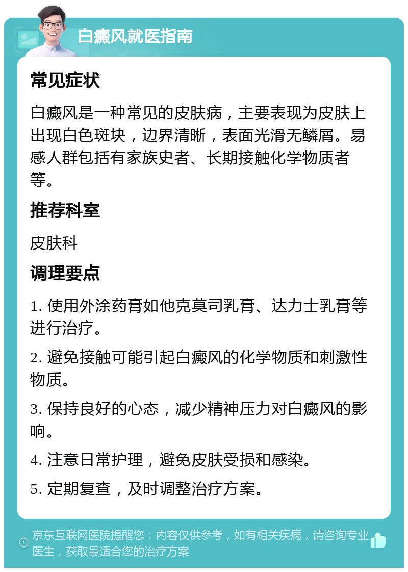 白癜风就医指南 常见症状 白癜风是一种常见的皮肤病，主要表现为皮肤上出现白色斑块，边界清晰，表面光滑无鳞屑。易感人群包括有家族史者、长期接触化学物质者等。 推荐科室 皮肤科 调理要点 1. 使用外涂药膏如他克莫司乳膏、达力士乳膏等进行治疗。 2. 避免接触可能引起白癜风的化学物质和刺激性物质。 3. 保持良好的心态，减少精神压力对白癜风的影响。 4. 注意日常护理，避免皮肤受损和感染。 5. 定期复查，及时调整治疗方案。