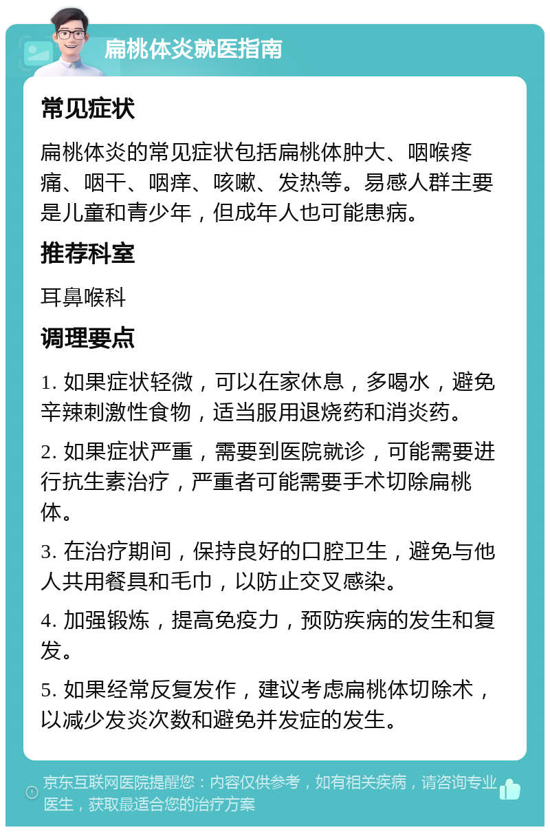 扁桃体炎就医指南 常见症状 扁桃体炎的常见症状包括扁桃体肿大、咽喉疼痛、咽干、咽痒、咳嗽、发热等。易感人群主要是儿童和青少年，但成年人也可能患病。 推荐科室 耳鼻喉科 调理要点 1. 如果症状轻微，可以在家休息，多喝水，避免辛辣刺激性食物，适当服用退烧药和消炎药。 2. 如果症状严重，需要到医院就诊，可能需要进行抗生素治疗，严重者可能需要手术切除扁桃体。 3. 在治疗期间，保持良好的口腔卫生，避免与他人共用餐具和毛巾，以防止交叉感染。 4. 加强锻炼，提高免疫力，预防疾病的发生和复发。 5. 如果经常反复发作，建议考虑扁桃体切除术，以减少发炎次数和避免并发症的发生。