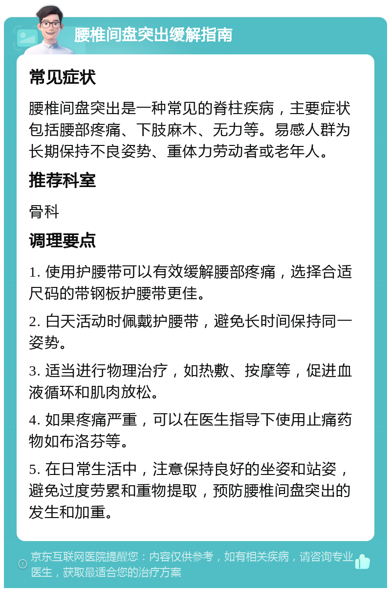 腰椎间盘突出缓解指南 常见症状 腰椎间盘突出是一种常见的脊柱疾病，主要症状包括腰部疼痛、下肢麻木、无力等。易感人群为长期保持不良姿势、重体力劳动者或老年人。 推荐科室 骨科 调理要点 1. 使用护腰带可以有效缓解腰部疼痛，选择合适尺码的带钢板护腰带更佳。 2. 白天活动时佩戴护腰带，避免长时间保持同一姿势。 3. 适当进行物理治疗，如热敷、按摩等，促进血液循环和肌肉放松。 4. 如果疼痛严重，可以在医生指导下使用止痛药物如布洛芬等。 5. 在日常生活中，注意保持良好的坐姿和站姿，避免过度劳累和重物提取，预防腰椎间盘突出的发生和加重。