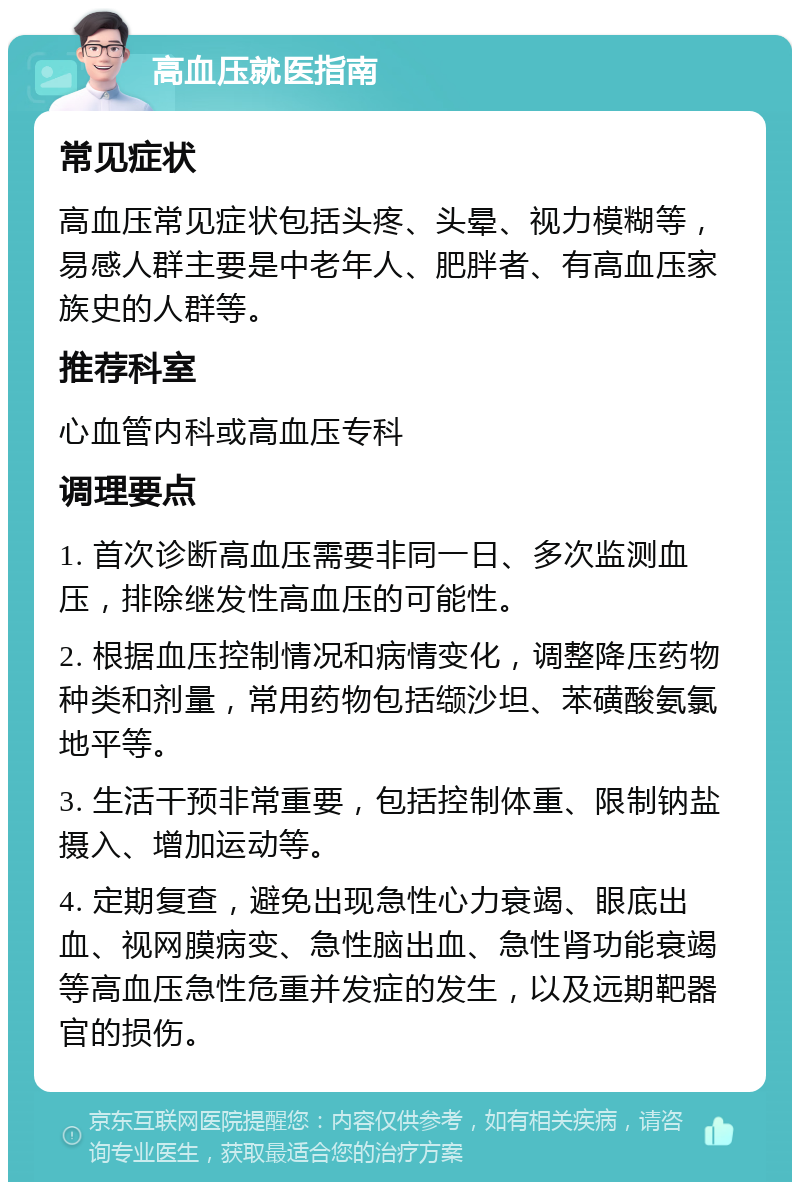 高血压就医指南 常见症状 高血压常见症状包括头疼、头晕、视力模糊等，易感人群主要是中老年人、肥胖者、有高血压家族史的人群等。 推荐科室 心血管内科或高血压专科 调理要点 1. 首次诊断高血压需要非同一日、多次监测血压，排除继发性高血压的可能性。 2. 根据血压控制情况和病情变化，调整降压药物种类和剂量，常用药物包括缬沙坦、苯磺酸氨氯地平等。 3. 生活干预非常重要，包括控制体重、限制钠盐摄入、增加运动等。 4. 定期复查，避免出现急性心力衰竭、眼底出血、视网膜病变、急性脑出血、急性肾功能衰竭等高血压急性危重并发症的发生，以及远期靶器官的损伤。