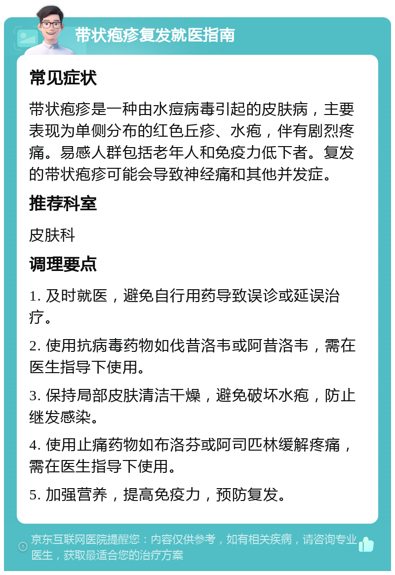 带状疱疹复发就医指南 常见症状 带状疱疹是一种由水痘病毒引起的皮肤病，主要表现为单侧分布的红色丘疹、水疱，伴有剧烈疼痛。易感人群包括老年人和免疫力低下者。复发的带状疱疹可能会导致神经痛和其他并发症。 推荐科室 皮肤科 调理要点 1. 及时就医，避免自行用药导致误诊或延误治疗。 2. 使用抗病毒药物如伐昔洛韦或阿昔洛韦，需在医生指导下使用。 3. 保持局部皮肤清洁干燥，避免破坏水疱，防止继发感染。 4. 使用止痛药物如布洛芬或阿司匹林缓解疼痛，需在医生指导下使用。 5. 加强营养，提高免疫力，预防复发。