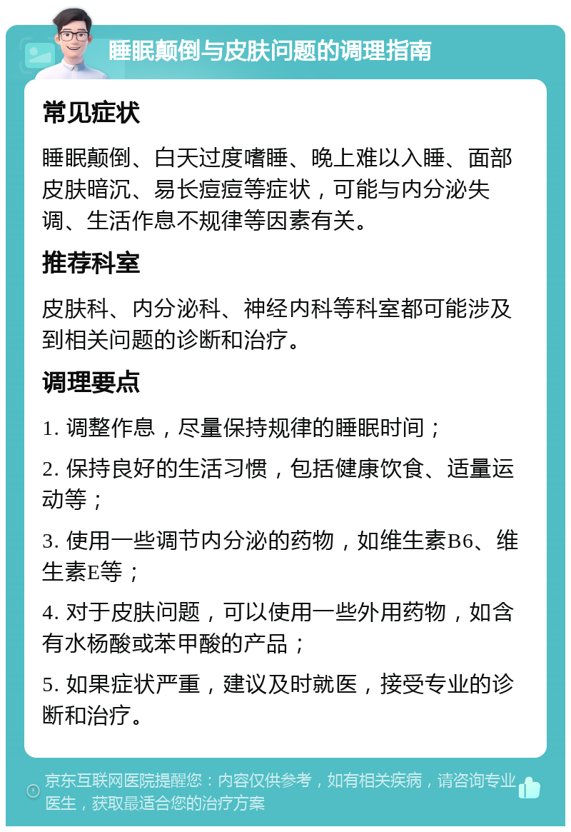 睡眠颠倒与皮肤问题的调理指南 常见症状 睡眠颠倒、白天过度嗜睡、晚上难以入睡、面部皮肤暗沉、易长痘痘等症状，可能与内分泌失调、生活作息不规律等因素有关。 推荐科室 皮肤科、内分泌科、神经内科等科室都可能涉及到相关问题的诊断和治疗。 调理要点 1. 调整作息，尽量保持规律的睡眠时间； 2. 保持良好的生活习惯，包括健康饮食、适量运动等； 3. 使用一些调节内分泌的药物，如维生素B6、维生素E等； 4. 对于皮肤问题，可以使用一些外用药物，如含有水杨酸或苯甲酸的产品； 5. 如果症状严重，建议及时就医，接受专业的诊断和治疗。