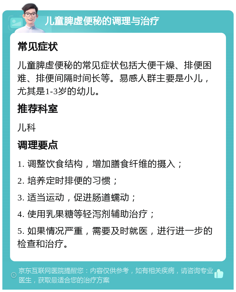 儿童脾虚便秘的调理与治疗 常见症状 儿童脾虚便秘的常见症状包括大便干燥、排便困难、排便间隔时间长等。易感人群主要是小儿，尤其是1-3岁的幼儿。 推荐科室 儿科 调理要点 1. 调整饮食结构，增加膳食纤维的摄入； 2. 培养定时排便的习惯； 3. 适当运动，促进肠道蠕动； 4. 使用乳果糖等轻泻剂辅助治疗； 5. 如果情况严重，需要及时就医，进行进一步的检查和治疗。