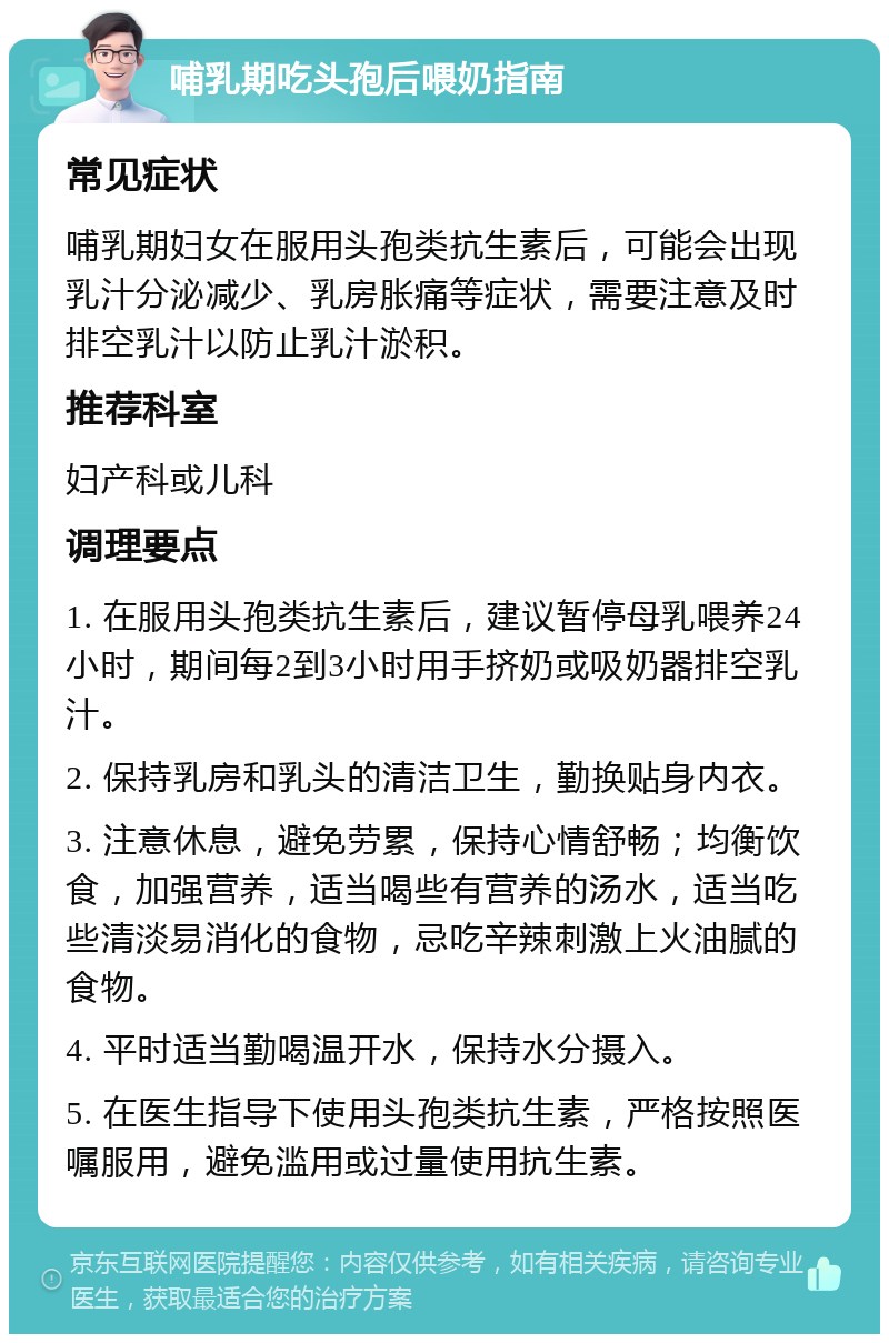 哺乳期吃头孢后喂奶指南 常见症状 哺乳期妇女在服用头孢类抗生素后，可能会出现乳汁分泌减少、乳房胀痛等症状，需要注意及时排空乳汁以防止乳汁淤积。 推荐科室 妇产科或儿科 调理要点 1. 在服用头孢类抗生素后，建议暂停母乳喂养24小时，期间每2到3小时用手挤奶或吸奶器排空乳汁。 2. 保持乳房和乳头的清洁卫生，勤换贴身内衣。 3. 注意休息，避免劳累，保持心情舒畅；均衡饮食，加强营养，适当喝些有营养的汤水，适当吃些清淡易消化的食物，忌吃辛辣刺激上火油腻的食物。 4. 平时适当勤喝温开水，保持水分摄入。 5. 在医生指导下使用头孢类抗生素，严格按照医嘱服用，避免滥用或过量使用抗生素。