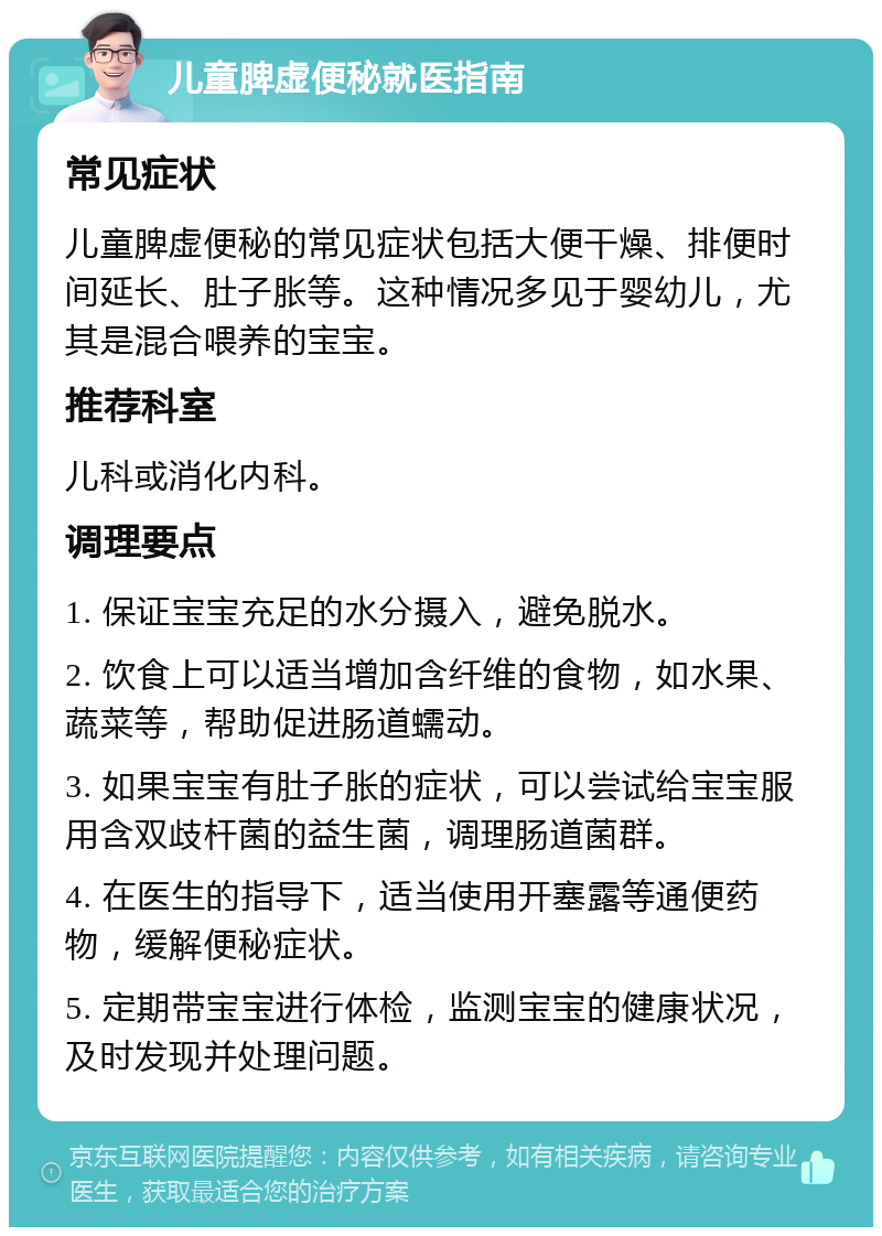 儿童脾虚便秘就医指南 常见症状 儿童脾虚便秘的常见症状包括大便干燥、排便时间延长、肚子胀等。这种情况多见于婴幼儿，尤其是混合喂养的宝宝。 推荐科室 儿科或消化内科。 调理要点 1. 保证宝宝充足的水分摄入，避免脱水。 2. 饮食上可以适当增加含纤维的食物，如水果、蔬菜等，帮助促进肠道蠕动。 3. 如果宝宝有肚子胀的症状，可以尝试给宝宝服用含双歧杆菌的益生菌，调理肠道菌群。 4. 在医生的指导下，适当使用开塞露等通便药物，缓解便秘症状。 5. 定期带宝宝进行体检，监测宝宝的健康状况，及时发现并处理问题。