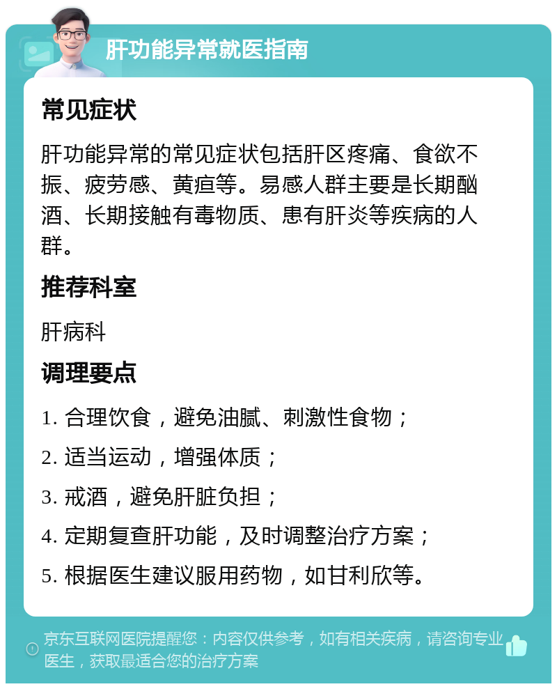 肝功能异常就医指南 常见症状 肝功能异常的常见症状包括肝区疼痛、食欲不振、疲劳感、黄疸等。易感人群主要是长期酗酒、长期接触有毒物质、患有肝炎等疾病的人群。 推荐科室 肝病科 调理要点 1. 合理饮食，避免油腻、刺激性食物； 2. 适当运动，增强体质； 3. 戒酒，避免肝脏负担； 4. 定期复查肝功能，及时调整治疗方案； 5. 根据医生建议服用药物，如甘利欣等。