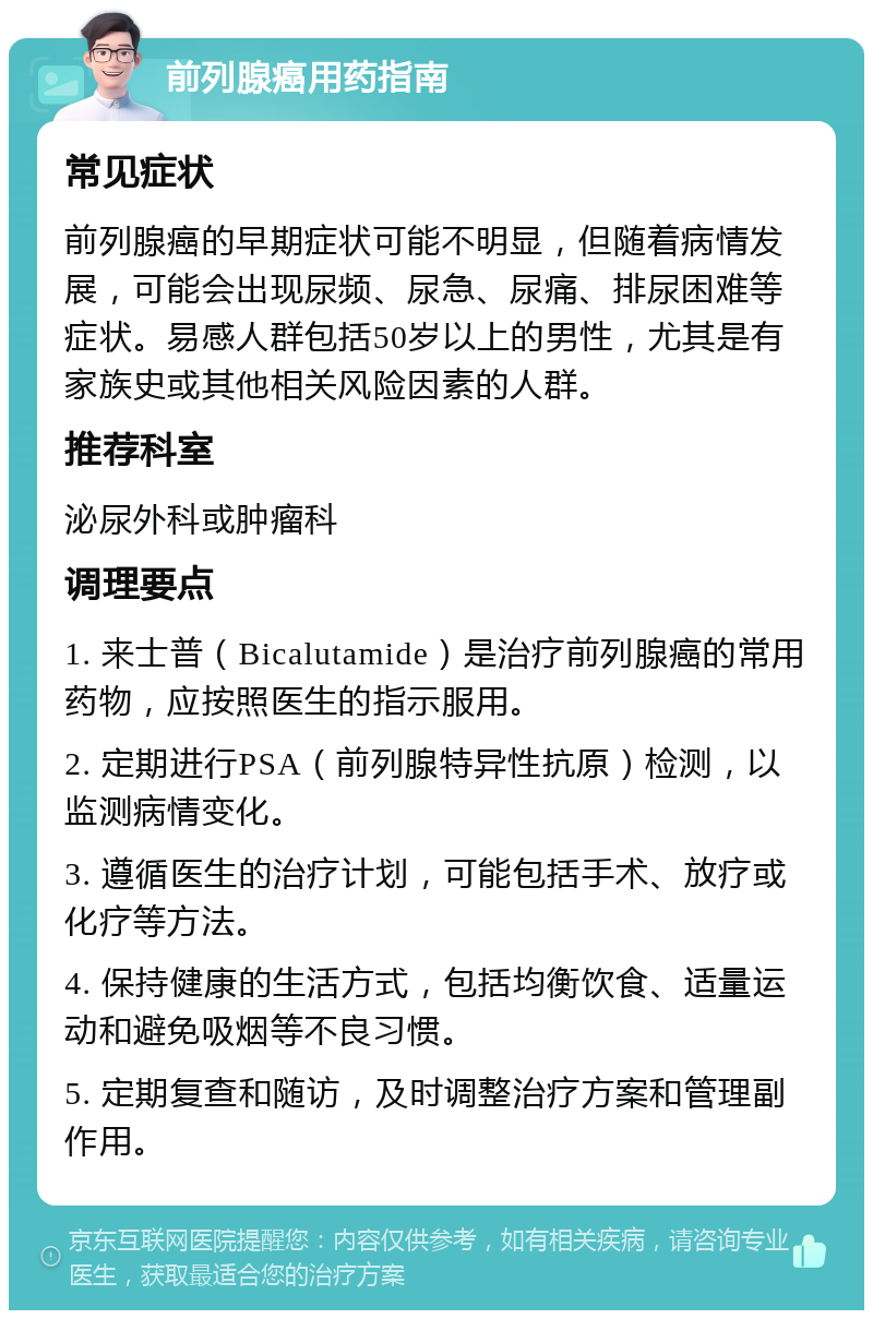 前列腺癌用药指南 常见症状 前列腺癌的早期症状可能不明显，但随着病情发展，可能会出现尿频、尿急、尿痛、排尿困难等症状。易感人群包括50岁以上的男性，尤其是有家族史或其他相关风险因素的人群。 推荐科室 泌尿外科或肿瘤科 调理要点 1. 来士普（Bicalutamide）是治疗前列腺癌的常用药物，应按照医生的指示服用。 2. 定期进行PSA（前列腺特异性抗原）检测，以监测病情变化。 3. 遵循医生的治疗计划，可能包括手术、放疗或化疗等方法。 4. 保持健康的生活方式，包括均衡饮食、适量运动和避免吸烟等不良习惯。 5. 定期复查和随访，及时调整治疗方案和管理副作用。