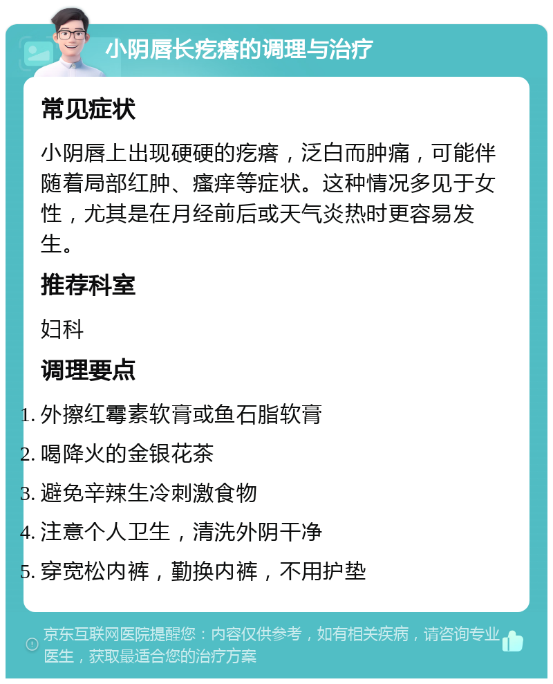 小阴唇长疙瘩的调理与治疗 常见症状 小阴唇上出现硬硬的疙瘩，泛白而肿痛，可能伴随着局部红肿、瘙痒等症状。这种情况多见于女性，尤其是在月经前后或天气炎热时更容易发生。 推荐科室 妇科 调理要点 外擦红霉素软膏或鱼石脂软膏 喝降火的金银花茶 避免辛辣生冷刺激食物 注意个人卫生，清洗外阴干净 穿宽松内裤，勤换内裤，不用护垫