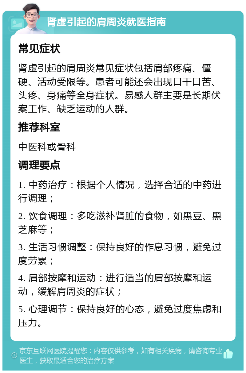 肾虚引起的肩周炎就医指南 常见症状 肾虚引起的肩周炎常见症状包括肩部疼痛、僵硬、活动受限等。患者可能还会出现口干口苦、头疼、身痛等全身症状。易感人群主要是长期伏案工作、缺乏运动的人群。 推荐科室 中医科或骨科 调理要点 1. 中药治疗：根据个人情况，选择合适的中药进行调理； 2. 饮食调理：多吃滋补肾脏的食物，如黑豆、黑芝麻等； 3. 生活习惯调整：保持良好的作息习惯，避免过度劳累； 4. 肩部按摩和运动：进行适当的肩部按摩和运动，缓解肩周炎的症状； 5. 心理调节：保持良好的心态，避免过度焦虑和压力。