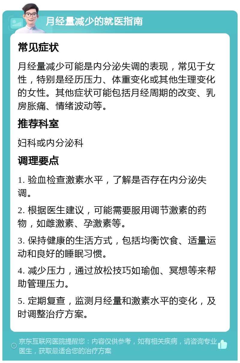 月经量减少的就医指南 常见症状 月经量减少可能是内分泌失调的表现，常见于女性，特别是经历压力、体重变化或其他生理变化的女性。其他症状可能包括月经周期的改变、乳房胀痛、情绪波动等。 推荐科室 妇科或内分泌科 调理要点 1. 验血检查激素水平，了解是否存在内分泌失调。 2. 根据医生建议，可能需要服用调节激素的药物，如雌激素、孕激素等。 3. 保持健康的生活方式，包括均衡饮食、适量运动和良好的睡眠习惯。 4. 减少压力，通过放松技巧如瑜伽、冥想等来帮助管理压力。 5. 定期复查，监测月经量和激素水平的变化，及时调整治疗方案。