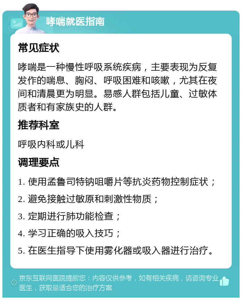 哮喘就医指南 常见症状 哮喘是一种慢性呼吸系统疾病，主要表现为反复发作的喘息、胸闷、呼吸困难和咳嗽，尤其在夜间和清晨更为明显。易感人群包括儿童、过敏体质者和有家族史的人群。 推荐科室 呼吸内科或儿科 调理要点 1. 使用孟鲁司特钠咀嚼片等抗炎药物控制症状； 2. 避免接触过敏原和刺激性物质； 3. 定期进行肺功能检查； 4. 学习正确的吸入技巧； 5. 在医生指导下使用雾化器或吸入器进行治疗。