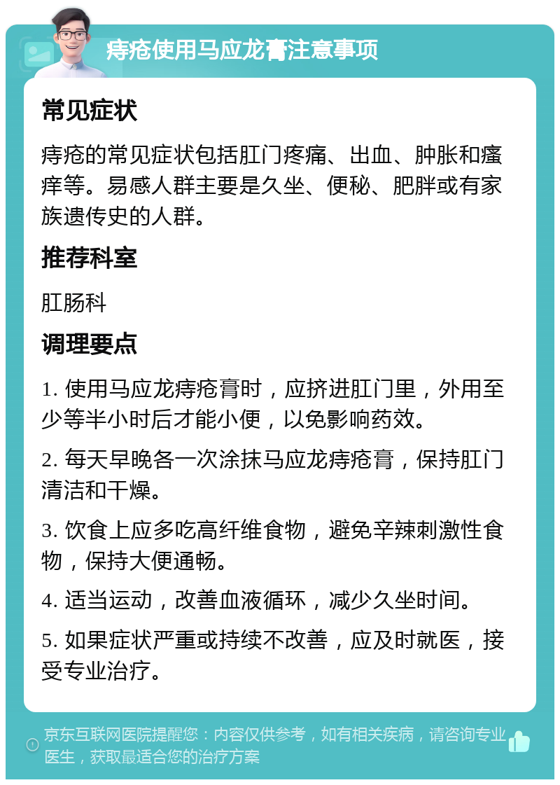 痔疮使用马应龙膏注意事项 常见症状 痔疮的常见症状包括肛门疼痛、出血、肿胀和瘙痒等。易感人群主要是久坐、便秘、肥胖或有家族遗传史的人群。 推荐科室 肛肠科 调理要点 1. 使用马应龙痔疮膏时，应挤进肛门里，外用至少等半小时后才能小便，以免影响药效。 2. 每天早晚各一次涂抹马应龙痔疮膏，保持肛门清洁和干燥。 3. 饮食上应多吃高纤维食物，避免辛辣刺激性食物，保持大便通畅。 4. 适当运动，改善血液循环，减少久坐时间。 5. 如果症状严重或持续不改善，应及时就医，接受专业治疗。