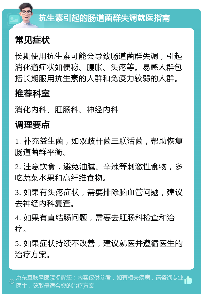 抗生素引起的肠道菌群失调就医指南 常见症状 长期使用抗生素可能会导致肠道菌群失调，引起消化道症状如便秘、腹胀、头疼等。易感人群包括长期服用抗生素的人群和免疫力较弱的人群。 推荐科室 消化内科、肛肠科、神经内科 调理要点 1. 补充益生菌，如双歧杆菌三联活菌，帮助恢复肠道菌群平衡。 2. 注意饮食，避免油腻、辛辣等刺激性食物，多吃蔬菜水果和高纤维食物。 3. 如果有头疼症状，需要排除脑血管问题，建议去神经内科复查。 4. 如果有直结肠问题，需要去肛肠科检查和治疗。 5. 如果症状持续不改善，建议就医并遵循医生的治疗方案。