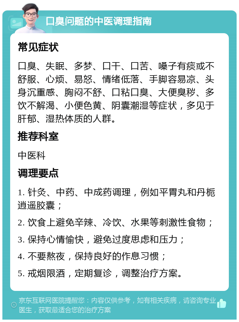 口臭问题的中医调理指南 常见症状 口臭、失眠、多梦、口干、口苦、嗓子有痰或不舒服、心烦、易怒、情绪低落、手脚容易凉、头身沉重感、胸闷不舒、口粘口臭、大便臭秽、多饮不解渴、小便色黄、阴囊潮湿等症状，多见于肝郁、湿热体质的人群。 推荐科室 中医科 调理要点 1. 针灸、中药、中成药调理，例如平胃丸和丹栀逍遥胶囊； 2. 饮食上避免辛辣、冷饮、水果等刺激性食物； 3. 保持心情愉快，避免过度思虑和压力； 4. 不要熬夜，保持良好的作息习惯； 5. 戒烟限酒，定期复诊，调整治疗方案。