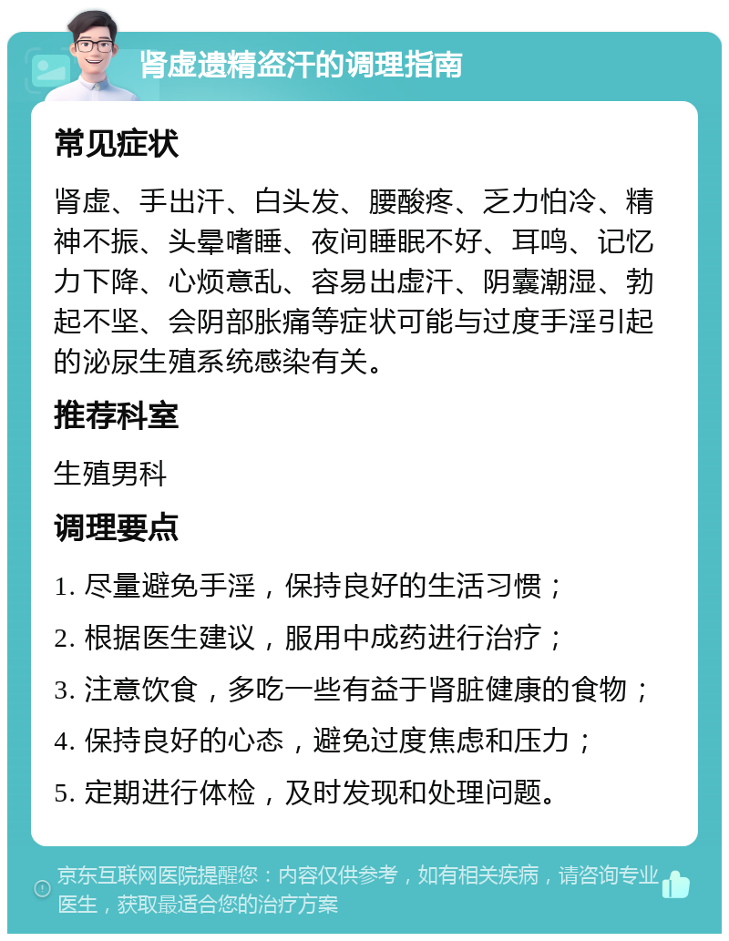 肾虚遗精盗汗的调理指南 常见症状 肾虚、手出汗、白头发、腰酸疼、乏力怕冷、精神不振、头晕嗜睡、夜间睡眠不好、耳鸣、记忆力下降、心烦意乱、容易出虚汗、阴囊潮湿、勃起不坚、会阴部胀痛等症状可能与过度手淫引起的泌尿生殖系统感染有关。 推荐科室 生殖男科 调理要点 1. 尽量避免手淫，保持良好的生活习惯； 2. 根据医生建议，服用中成药进行治疗； 3. 注意饮食，多吃一些有益于肾脏健康的食物； 4. 保持良好的心态，避免过度焦虑和压力； 5. 定期进行体检，及时发现和处理问题。