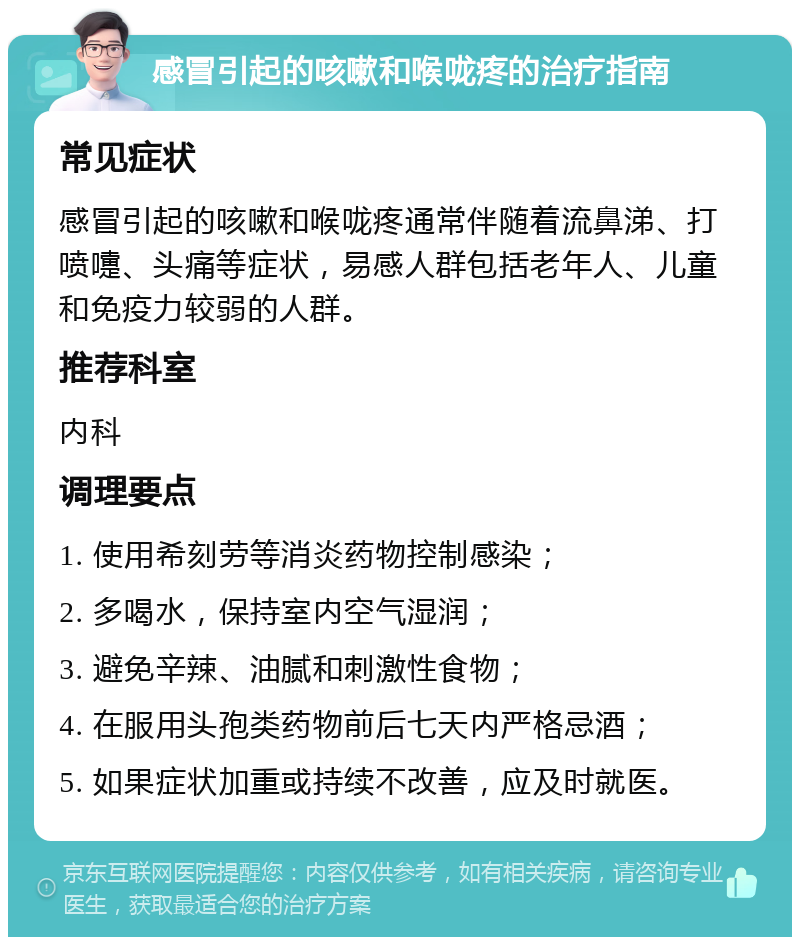 感冒引起的咳嗽和喉咙疼的治疗指南 常见症状 感冒引起的咳嗽和喉咙疼通常伴随着流鼻涕、打喷嚏、头痛等症状，易感人群包括老年人、儿童和免疫力较弱的人群。 推荐科室 内科 调理要点 1. 使用希刻劳等消炎药物控制感染； 2. 多喝水，保持室内空气湿润； 3. 避免辛辣、油腻和刺激性食物； 4. 在服用头孢类药物前后七天内严格忌酒； 5. 如果症状加重或持续不改善，应及时就医。