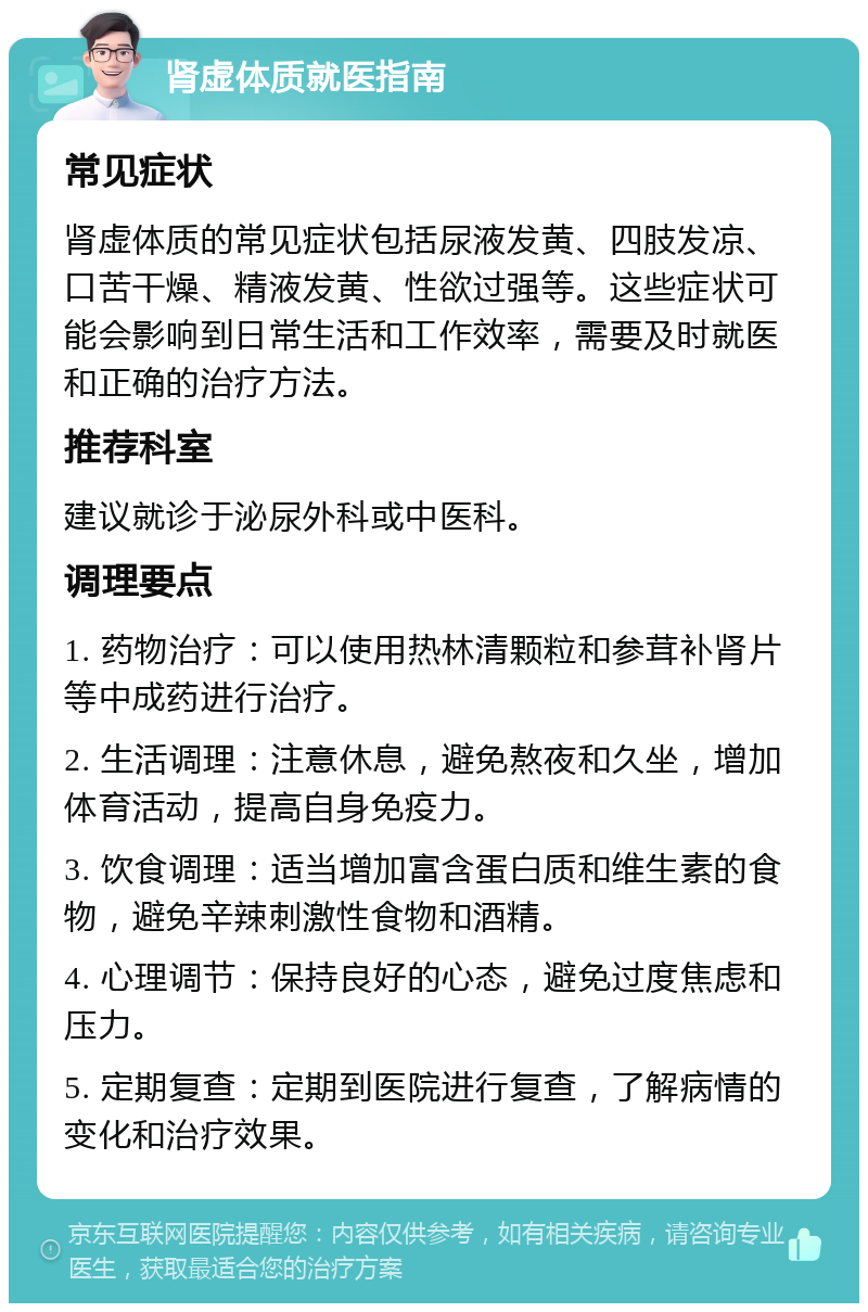 肾虚体质就医指南 常见症状 肾虚体质的常见症状包括尿液发黄、四肢发凉、口苦干燥、精液发黄、性欲过强等。这些症状可能会影响到日常生活和工作效率，需要及时就医和正确的治疗方法。 推荐科室 建议就诊于泌尿外科或中医科。 调理要点 1. 药物治疗：可以使用热林清颗粒和参茸补肾片等中成药进行治疗。 2. 生活调理：注意休息，避免熬夜和久坐，增加体育活动，提高自身免疫力。 3. 饮食调理：适当增加富含蛋白质和维生素的食物，避免辛辣刺激性食物和酒精。 4. 心理调节：保持良好的心态，避免过度焦虑和压力。 5. 定期复查：定期到医院进行复查，了解病情的变化和治疗效果。