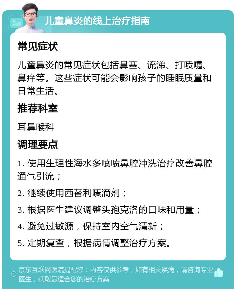 儿童鼻炎的线上治疗指南 常见症状 儿童鼻炎的常见症状包括鼻塞、流涕、打喷嚏、鼻痒等。这些症状可能会影响孩子的睡眠质量和日常生活。 推荐科室 耳鼻喉科 调理要点 1. 使用生理性海水多喷喷鼻腔冲洗治疗改善鼻腔通气引流； 2. 继续使用西替利嗪滴剂； 3. 根据医生建议调整头孢克洛的口味和用量； 4. 避免过敏源，保持室内空气清新； 5. 定期复查，根据病情调整治疗方案。