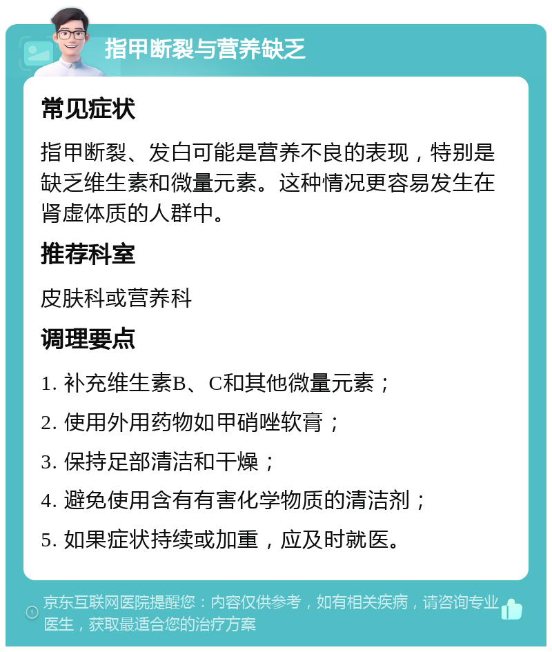 指甲断裂与营养缺乏 常见症状 指甲断裂、发白可能是营养不良的表现，特别是缺乏维生素和微量元素。这种情况更容易发生在肾虚体质的人群中。 推荐科室 皮肤科或营养科 调理要点 1. 补充维生素B、C和其他微量元素； 2. 使用外用药物如甲硝唑软膏； 3. 保持足部清洁和干燥； 4. 避免使用含有有害化学物质的清洁剂； 5. 如果症状持续或加重，应及时就医。