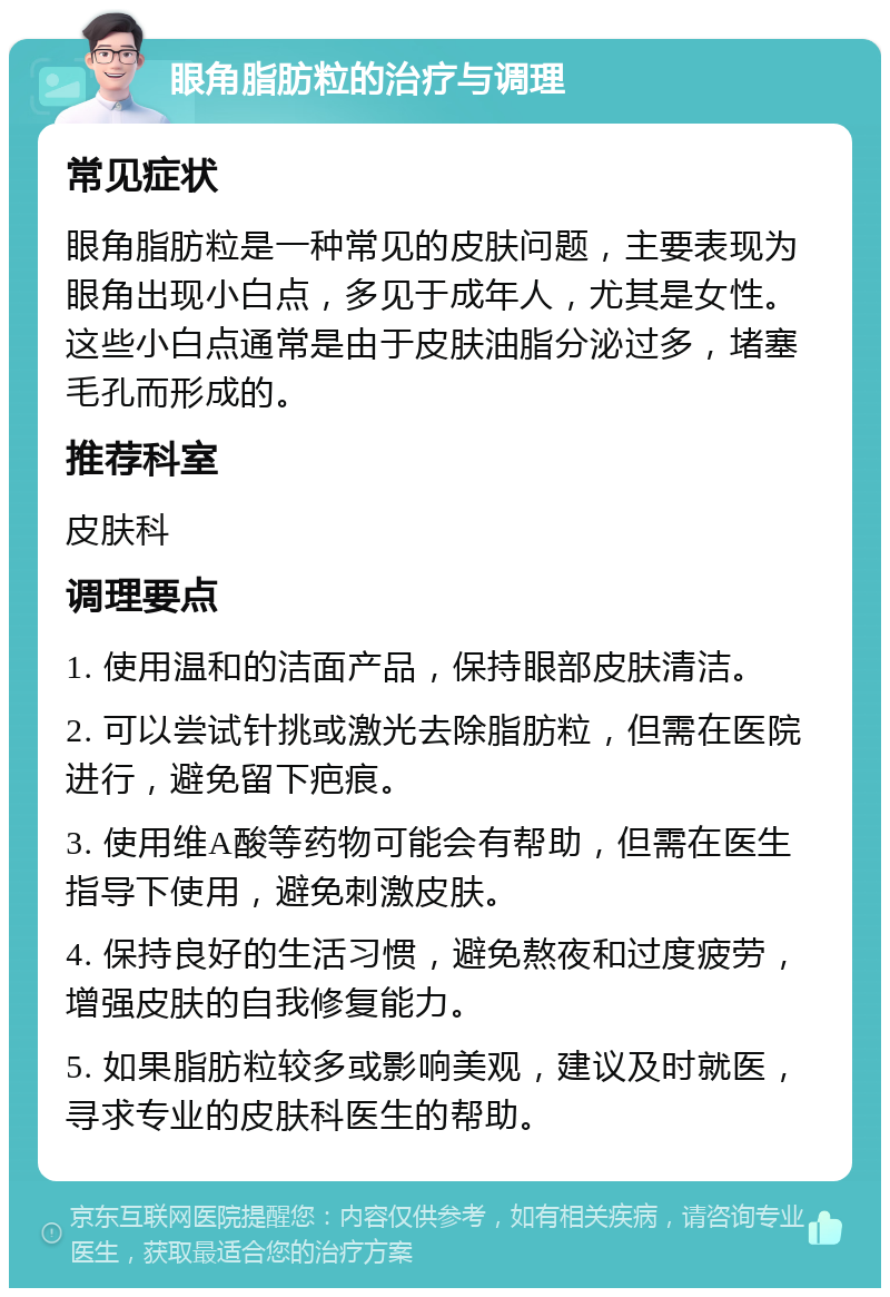 眼角脂肪粒的治疗与调理 常见症状 眼角脂肪粒是一种常见的皮肤问题，主要表现为眼角出现小白点，多见于成年人，尤其是女性。这些小白点通常是由于皮肤油脂分泌过多，堵塞毛孔而形成的。 推荐科室 皮肤科 调理要点 1. 使用温和的洁面产品，保持眼部皮肤清洁。 2. 可以尝试针挑或激光去除脂肪粒，但需在医院进行，避免留下疤痕。 3. 使用维A酸等药物可能会有帮助，但需在医生指导下使用，避免刺激皮肤。 4. 保持良好的生活习惯，避免熬夜和过度疲劳，增强皮肤的自我修复能力。 5. 如果脂肪粒较多或影响美观，建议及时就医，寻求专业的皮肤科医生的帮助。