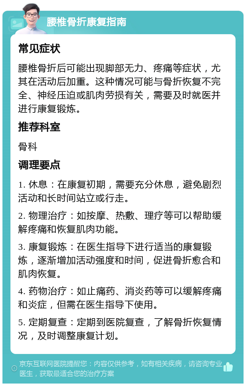 腰椎骨折康复指南 常见症状 腰椎骨折后可能出现脚部无力、疼痛等症状，尤其在活动后加重。这种情况可能与骨折恢复不完全、神经压迫或肌肉劳损有关，需要及时就医并进行康复锻炼。 推荐科室 骨科 调理要点 1. 休息：在康复初期，需要充分休息，避免剧烈活动和长时间站立或行走。 2. 物理治疗：如按摩、热敷、理疗等可以帮助缓解疼痛和恢复肌肉功能。 3. 康复锻炼：在医生指导下进行适当的康复锻炼，逐渐增加活动强度和时间，促进骨折愈合和肌肉恢复。 4. 药物治疗：如止痛药、消炎药等可以缓解疼痛和炎症，但需在医生指导下使用。 5. 定期复查：定期到医院复查，了解骨折恢复情况，及时调整康复计划。