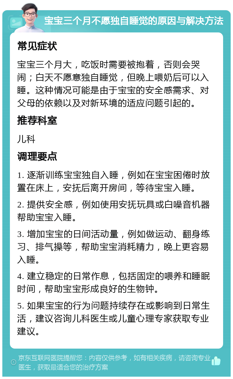 宝宝三个月不愿独自睡觉的原因与解决方法 常见症状 宝宝三个月大，吃饭时需要被抱着，否则会哭闹；白天不愿意独自睡觉，但晚上喂奶后可以入睡。这种情况可能是由于宝宝的安全感需求、对父母的依赖以及对新环境的适应问题引起的。 推荐科室 儿科 调理要点 1. 逐渐训练宝宝独自入睡，例如在宝宝困倦时放置在床上，安抚后离开房间，等待宝宝入睡。 2. 提供安全感，例如使用安抚玩具或白噪音机器帮助宝宝入睡。 3. 增加宝宝的日间活动量，例如做运动、翻身练习、排气操等，帮助宝宝消耗精力，晚上更容易入睡。 4. 建立稳定的日常作息，包括固定的喂养和睡眠时间，帮助宝宝形成良好的生物钟。 5. 如果宝宝的行为问题持续存在或影响到日常生活，建议咨询儿科医生或儿童心理专家获取专业建议。